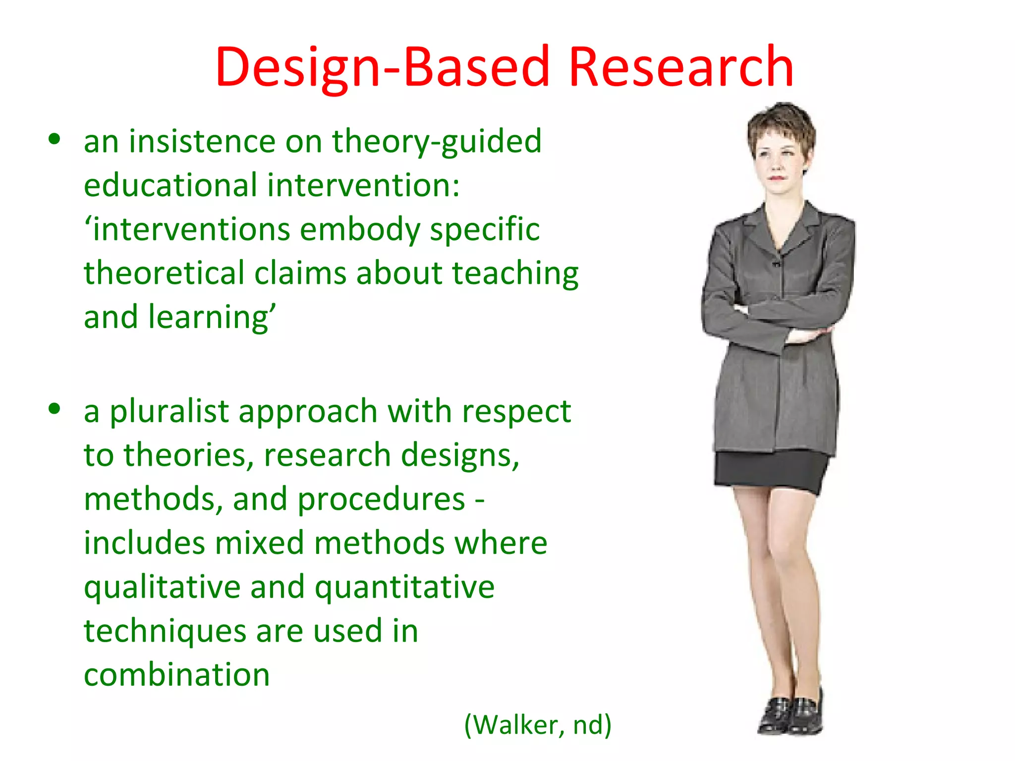 Design-Based Research
• an insistence on theory-guided
  educational intervention:
  ‘interventions embody specific
  theoretical claims about teaching
  and learning’

• a pluralist approach with respect
  to theories, research designs,
  methods, and procedures -
  includes mixed methods where
  qualitative and quantitative
  techniques are used in
  combination
                           (Walker, nd)
 
