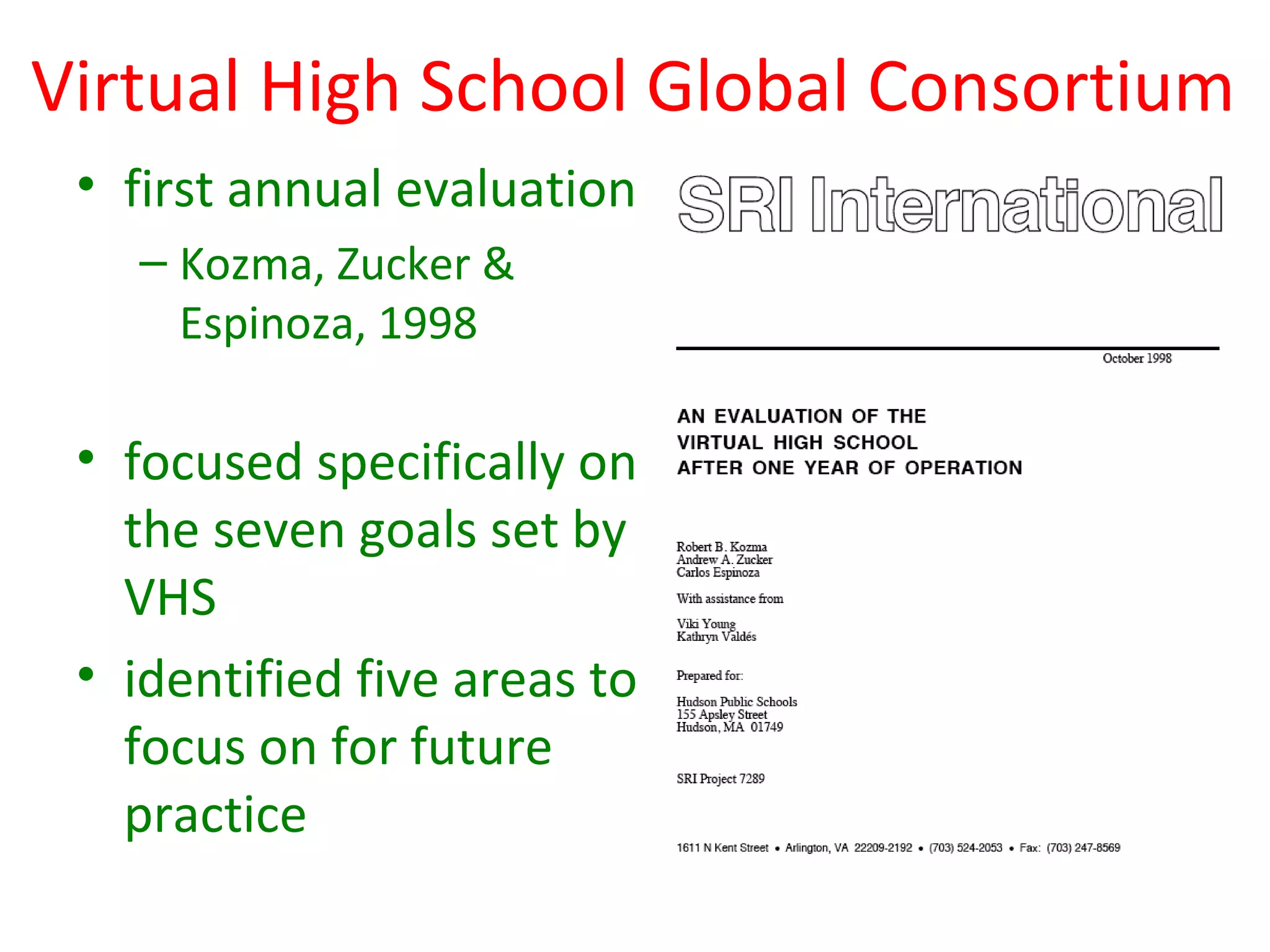 Virtual High School Global Consortium
 • first annual evaluation
   – Kozma, Zucker &
     Espinoza, 1998

 • focused specifically on
   the seven goals set by
   VHS
 • identified five areas to
   focus on for future
   practice
 