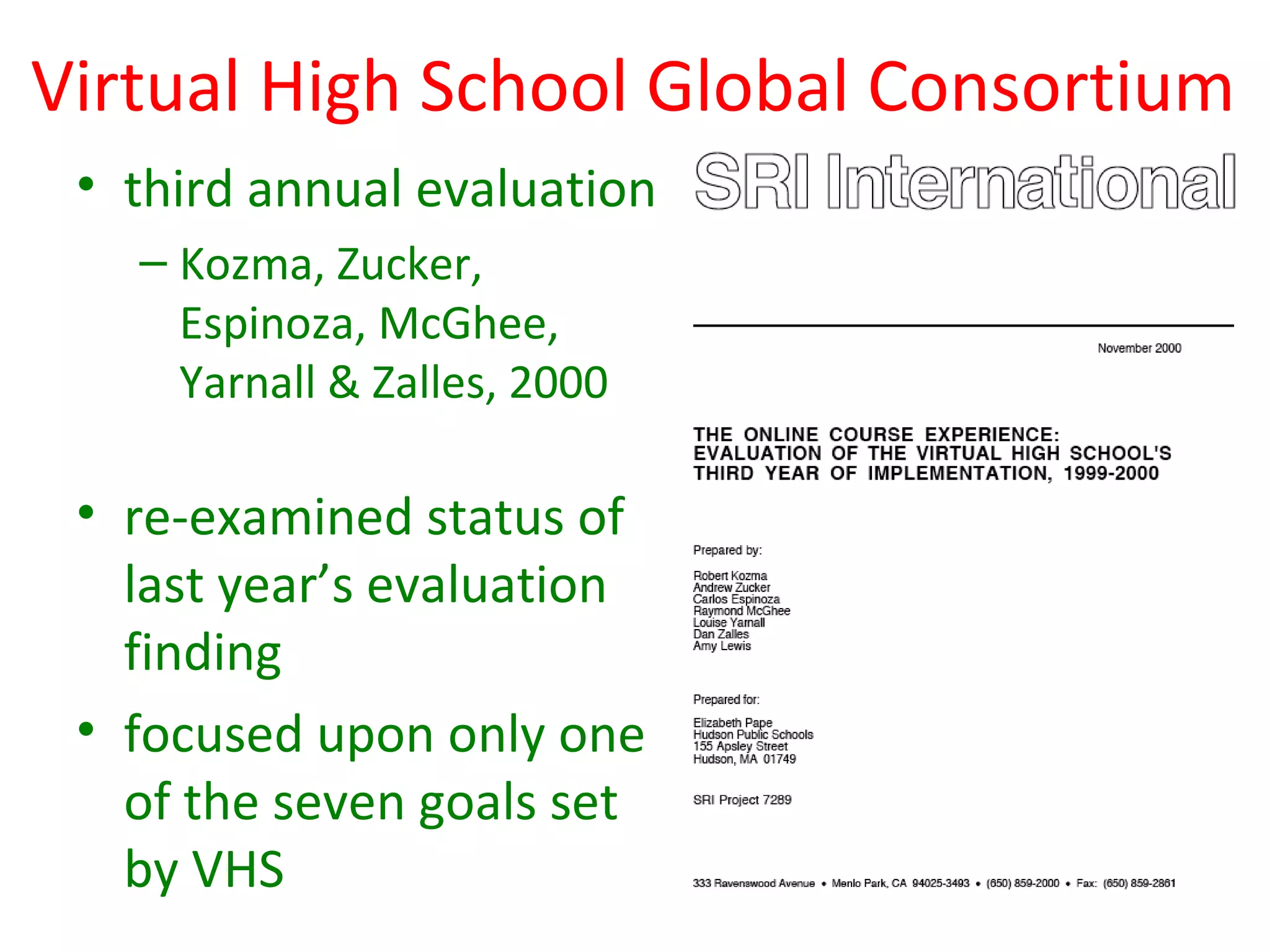 Virtual High School Global Consortium
 • third annual evaluation
   – Kozma, Zucker,
     Espinoza, McGhee,
     Yarnall & Zalles, 2000

 • re-examined status of
   last year’s evaluation
   finding
 • focused upon only one
   of the seven goals set
   by VHS
 