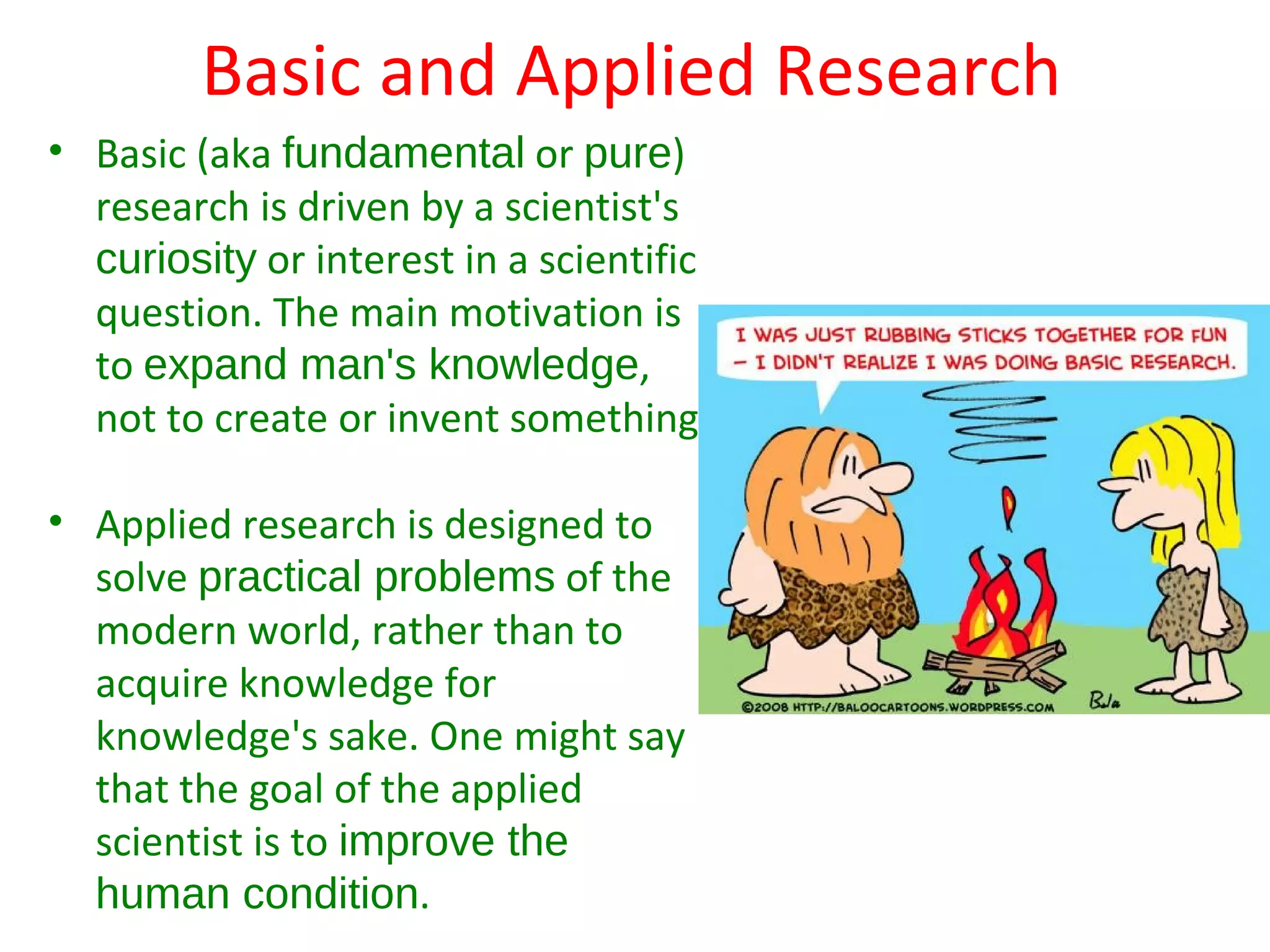 Basic and Applied Research
• Basic (aka fundamental or pure)
  research is driven by a scientist's
  curiosity or interest in a scientific
  question. The main motivation is
  to expand man's knowledge,
  not to create or invent something.

• Applied research is designed to
  solve practical problems of the
  modern world, rather than to
  acquire knowledge for
  knowledge's sake. One might say
  that the goal of the applied
  scientist is to improve the
  human condition.
 
