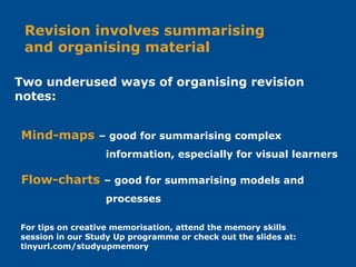 Flow-charts – good for summarising models and
processes
Mind-maps – good for summarising complex
information, especially for visual learners
Revision involves summarising
and organising material
Two underused ways of organising revision
notes:
For tips on creative memorisation, attend the memory skills
session in our Study Up programme or check out the slides at:
tinyurl.com/studyupmemory
 