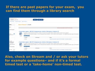 If there are past papers for your exam, you
can find them through a library search
Also, check on Stream and / or ask your tutors
for example questions– and if it’s a formal
timed test or a ‘take-home’ non-timed test.
 
