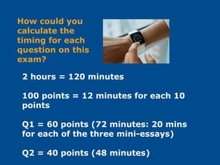 2 hours = 120 minutes
100 points = 12 minutes for each 10
points
Q1 = 60 points (72 minutes: 20 mins
for each of the three mini-essays)
Q2 = 40 points (48 minutes)
How could you
calculate the
timing for each
question on this
exam?
 