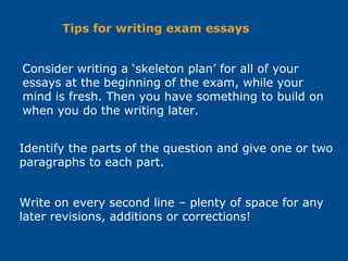Consider writing a ‘skeleton plan’ for all of your
essays at the beginning of the exam, while your
mind is fresh. Then you have something to build on
when you do the writing later.
Identify the parts of the question and give one or two
paragraphs to each part.
Write on every second line – plenty of space for any
later revisions, additions or corrections!
Tips for writing exam essays
 