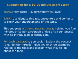 TOPIC: New faces – superdiversity NZ style.
TASK: Use identity threads, encounters and contexts
to show your understanding of the topic.
This suggests a three-paragraph essay (giving you five
minutes or so per paragraph of five or six sentences)
with no introduction or conclusion.
Suggestion for a 15-20 minute short essay
For each paragraph, you could: Explain the concept
(e.g. identity threads), give two or three examples
related to the topic and explain what they tell us
about the topic.
 