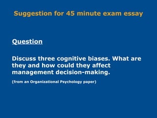 Suggestion for 45 minute exam essay
Discuss three cognitive biases. What are
they and how could they affect
management decision-making.
(from an Organizational Psychology paper)
Question
 