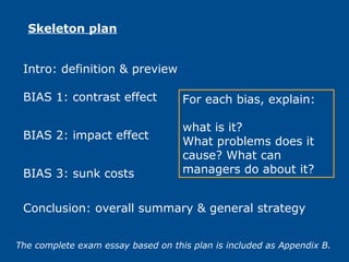 Intro: definition & preview
Skeleton plan
BIAS 1: contrast effect
Conclusion: overall summary & general strategy
BIAS 2: impact effect
BIAS 3: sunk costs
For each bias, explain:
what is it?
What problems does it
cause? What can
managers do about it?
The complete exam essay based on this plan is included as Appendix B.
 