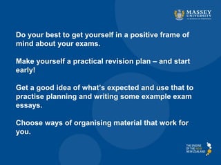 Do your best to get yourself in a positive frame of
mind about your exams.
Make yourself a practical revision plan – and start
early!
Get a good idea of what’s expected and use that to
practise planning and writing some example exam
essays.
Choose ways of organising material that work for
you.
 