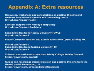 Appendix A: Extra resources
6 hour Course on revision and examinations from Open Learning, UK
tinyurl.com/exams1
Exam Skills tips from Massey University [OWLL]
tinyurl.com/exams3
Exam Skills tips from Reading University, UK
tinyurl.com/exams5
Resources, workshops and consultations on positive thinking and
wellness from Massey’s health and counselling centre
tinyurl.com/masseyhealth
Guides and recordings about relaxation and positive thinking from the
Mental Health Foundation, UK
http://tinyurl.com/stressandrelaxationadvice
Video on motivation for study from Trinity College, Dublin, Ireland
http://tinyurl.com/exams8
Spiritual support from Massey’s chaplaincy
tinyurl.com/masseychaplaincy
 