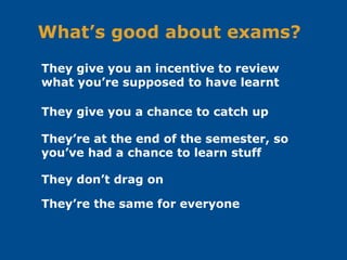 What’s good about exams?
They’re at the end of the semester, so
you’ve had a chance to learn stuff
They don’t drag on
They give you an incentive to review
what you’re supposed to have learnt
They give you a chance to catch up
They’re the same for everyone
 