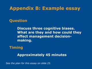 Discuss three cognitive biases.
What are they and how could they
affect management decision-
making.
Question
Appendix B: Example essay
Approximately 45 minutes
Timing
See the plan for this essay on slide 25.
 