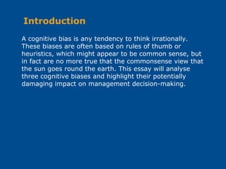 A cognitive bias is any tendency to think irrationally.
These biases are often based on rules of thumb or
heuristics, which might appear to be common sense, but
in fact are no more true that the commonsense view that
the sun goes round the earth. This essay will analyse
three cognitive biases and highlight their potentially
damaging impact on management decision-making.
Introduction
 