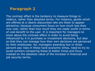 The contrast effect is the tendency to measure things in
relative, rather than absolute terms. For instance, goods which
are offered at a clearly discounted rate are likely to appear
attractive, because consumers focus on how much less they
now cost, rather than how much they are really worth in terms
of cost-benefit to the user. It is important for managers to
know about the contrast effect in order to avoid being
influenced by it in purchase or investment decisions, but also
so that they can manage how their own decisions are perceived
by their employees. So, managers awarding two or three
percent pay rises in these hard economic times, need to try to
avoid workers comparing these to better times and focus
instead on the absolute value of the increase in financial and
job security terms.
Paragraph 2
 