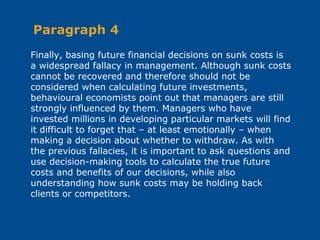 Finally, basing future financial decisions on sunk costs is
a widespread fallacy in management. Although sunk costs
cannot be recovered and therefore should not be
considered when calculating future investments,
behavioural economists point out that managers are still
strongly influenced by them. Managers who have
invested millions in developing particular markets will find
it difficult to forget that – at least emotionally – when
making a decision about whether to withdraw. As with
the previous fallacies, it is important to ask questions and
use decision-making tools to calculate the true future
costs and benefits of our decisions, while also
understanding how sunk costs may be holding back
clients or competitors.
Paragraph 4
 