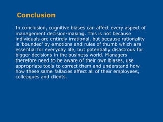 In conclusion, cognitive biases can affect every aspect of
management decision-making. This is not because
individuals are entirely irrational, but because rationality
is ‘bounded’ by emotions and rules of thumb which are
essential for everyday life, but potentially disastrous for
bigger decisions in the business world. Managers
therefore need to be aware of their own biases, use
appropriate tools to correct them and understand how
how these same fallacies affect all of their employees,
colleagues and clients.
Conclusion
 