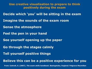 Imagine the sounds of the exam room
Sense the atmosphere
Feel the pen in your hand
See yourself opening up the paper
Go through the stages calmly
Believe this can be a positive experience for you
From: Cottrell, S. (2007). The exam skills handbook. Basingstoke, England: Palgrave Macmillan
Tell yourself positive things
Decide which ‘you’ will be sitting in the exam
Use creative visualisation to prepare to think
positively during the exam
 