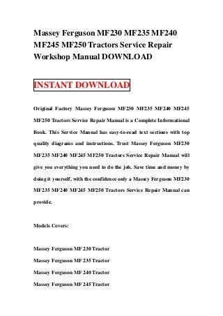 Massey Ferguson MF230 MF235 MF240
MF245 MF250 Tractors Service Repair
Workshop Manual DOWNLOAD


INSTANT DOWNLOAD

Original Factory Massey Ferguson MF230 MF235 MF240 MF245

MF250 Tractors Service Repair Manual is a Complete Informational

Book. This Service Manual has easy-to-read text sections with top

quality diagrams and instructions. Trust Massey Ferguson MF230

MF235 MF240 MF245 MF250 Tractors Service Repair Manual will

give you everything you need to do the job. Save time and money by

doing it yourself, with the confidence only a Massey Ferguson MF230

MF235 MF240 MF245 MF250 Tractors Service Repair Manual can

provide.



Models Covers:



Massey Ferguson MF 230 Tractor

Massey Ferguson MF 235 Tractor

Massey Ferguson MF 240 Tractor

Massey Ferguson MF 245 Tractor
 