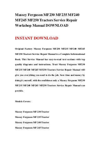 Massey Ferguson MF230 MF235 MF240
MF245 MF250 Tractors Service Repair
Workshop Manual DOWNLOAD
INSTANT DOWNLOAD
Original Factory Massey Ferguson MF230 MF235 MF240 MF245
MF250 Tractors Service Repair Manual is a Complete Informational
Book. This Service Manual has easy-to-read text sections with top
quality diagrams and instructions. Trust Massey Ferguson MF230
MF235 MF240 MF245 MF250 Tractors Service Repair Manual will
give you everything you need to do the job. Save time and money by
doing it yourself, with the confidence only a Massey Ferguson MF230
MF235 MF240 MF245 MF250 Tractors Service Repair Manual can
provide.
Models Covers:
Massey Ferguson MF 230 Tractor
Massey Ferguson MF 235 Tractor
Massey Ferguson MF 240 Tractor
Massey Ferguson MF 245 Tractor
 