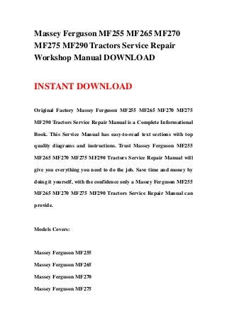 Massey Ferguson MF255 MF265 MF270
MF275 MF290 Tractors Service Repair
Workshop Manual DOWNLOAD
INSTANT DOWNLOAD
Original Factory Massey Ferguson MF255 MF265 MF270 MF275
MF290 Tractors Service Repair Manual is a Complete Informational
Book. This Service Manual has easy-to-read text sections with top
quality diagrams and instructions. Trust Massey Ferguson MF255
MF265 MF270 MF275 MF290 Tractors Service Repair Manual will
give you everything you need to do the job. Save time and money by
doing it yourself, with the confidence only a Massey Ferguson MF255
MF265 MF270 MF275 MF290 Tractors Service Repair Manual can
provide.
Models Covers:
Massey Ferguson MF255
Massey Ferguson MF265
Massey Ferguson MF270
Massey Ferguson MF275
 
