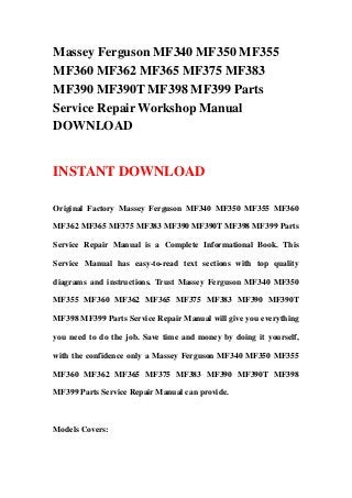 Massey Ferguson MF340 MF350 MF355
MF360 MF362 MF365 MF375 MF383
MF390 MF390T MF398 MF399 Parts
Service Repair Workshop Manual
DOWNLOAD
INSTANT DOWNLOAD
Original Factory Massey Ferguson MF340 MF350 MF355 MF360
MF362 MF365 MF375 MF383 MF390 MF390T MF398 MF399 Parts
Service Repair Manual is a Complete Informational Book. This
Service Manual has easy-to-read text sections with top quality
diagrams and instructions. Trust Massey Ferguson MF340 MF350
MF355 MF360 MF362 MF365 MF375 MF383 MF390 MF390T
MF398 MF399 Parts Service Repair Manual will give you everything
you need to do the job. Save time and money by doing it yourself,
with the confidence only a Massey Ferguson MF340 MF350 MF355
MF360 MF362 MF365 MF375 MF383 MF390 MF390T MF398
MF399 Parts Service Repair Manual can provide.
Models Covers:
 