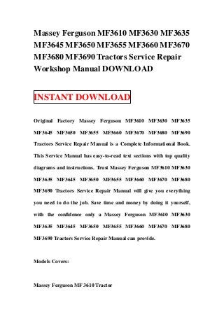 Massey Ferguson MF3610 MF3630 MF3635
MF3645 MF3650 MF3655 MF3660 MF3670
MF3680 MF3690 Tractors Service Repair
Workshop Manual DOWNLOAD


INSTANT DOWNLOAD

Original Factory Massey Ferguson MF3610 MF3630 MF3635

MF3645 MF3650 MF3655 MF3660 MF3670 MF3680 MF3690

Tractors Service Repair Manual is a Complete Informational Book.

This Service Manual has easy-to-read text sections with top quality

diagrams and instructions. Trust Massey Ferguson MF3610 MF3630

MF3635 MF3645 MF3650 MF3655 MF3660 MF3670 MF3680

MF3690 Tractors Service Repair Manual will give you everything

you need to do the job. Save time and money by doing it yourself,

with the confidence only a Massey Ferguson MF3610 MF3630

MF3635 MF3645 MF3650 MF3655 MF3660 MF3670 MF3680

MF3690 Tractors Service Repair Manual can provide.



Models Covers:



Massey Ferguson MF 3610 Tractor
 