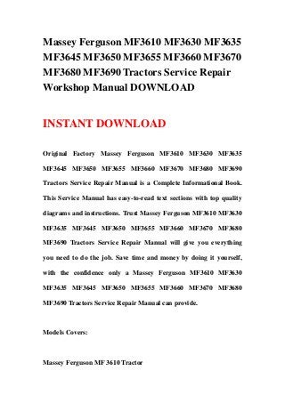 Massey Ferguson MF3610 MF3630 MF3635
MF3645 MF3650 MF3655 MF3660 MF3670
MF3680 MF3690 Tractors Service Repair
Workshop Manual DOWNLOAD
INSTANT DOWNLOAD
Original Factory Massey Ferguson MF3610 MF3630 MF3635
MF3645 MF3650 MF3655 MF3660 MF3670 MF3680 MF3690
Tractors Service Repair Manual is a Complete Informational Book.
This Service Manual has easy-to-read text sections with top quality
diagrams and instructions. Trust Massey Ferguson MF3610 MF3630
MF3635 MF3645 MF3650 MF3655 MF3660 MF3670 MF3680
MF3690 Tractors Service Repair Manual will give you everything
you need to do the job. Save time and money by doing it yourself,
with the confidence only a Massey Ferguson MF3610 MF3630
MF3635 MF3645 MF3650 MF3655 MF3660 MF3670 MF3680
MF3690 Tractors Service Repair Manual can provide.
Models Covers:
Massey Ferguson MF 3610 Tractor
 