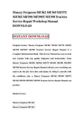 Massey Ferguson MF362 MF365 MF375
MF383 MF390 MF390T MF398 Tractors
Service Repair Workshop Manual
DOWNLOAD


INSTANT DOWNLOAD

Original Factory Massey Ferguson MF362 MF365 MF375 MF383

MF390 MF390T MF398 Tractors Service Repair Manual is a

Complete Informational Book. This Service Manual has easy-to-read

text sections with top quality diagrams and instructions. Trust

Massey Ferguson MF362 MF365 MF375 MF383 MF390 MF390T

MF398 Tractors Service Repair Manual will give you everything you

need to do the job. Save time and money by doing it yourself, with

the confidence only a Massey Ferguson MF362 MF365 MF375

MF383 MF390 MF390T MF398 Tractors Service Repair Manual can

provide.



Models Covers:



Massey Ferguson MF 362

Massey Ferguson MF 365
 