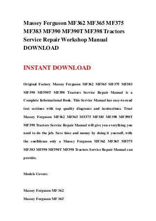 Massey Ferguson MF362 MF365 MF375
MF383 MF390 MF390T MF398 Tractors
Service Repair Workshop Manual
DOWNLOAD
INSTANT DOWNLOAD
Original Factory Massey Ferguson MF362 MF365 MF375 MF383
MF390 MF390T MF398 Tractors Service Repair Manual is a
Complete Informational Book. This Service Manual has easy-to-read
text sections with top quality diagrams and instructions. Trust
Massey Ferguson MF362 MF365 MF375 MF383 MF390 MF390T
MF398 Tractors Service Repair Manual will give you everything you
need to do the job. Save time and money by doing it yourself, with
the confidence only a Massey Ferguson MF362 MF365 MF375
MF383 MF390 MF390T MF398 Tractors Service Repair Manual can
provide.
Models Covers:
Massey Ferguson MF 362
Massey Ferguson MF 365
 