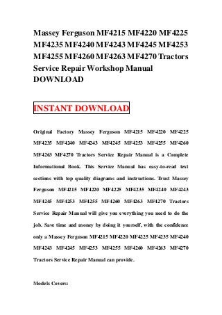 Massey Ferguson MF4215 MF4220 MF4225
MF4235 MF4240 MF4243 MF4245 MF4253
MF4255 MF4260 MF4263 MF4270 Tractors
Service Repair Workshop Manual
DOWNLOAD
INSTANT DOWNLOAD
Original Factory Massey Ferguson MF4215 MF4220 MF4225
MF4235 MF4240 MF4243 MF4245 MF4253 MF4255 MF4260
MF4263 MF4270 Tractors Service Repair Manual is a Complete
Informational Book. This Service Manual has easy-to-read text
sections with top quality diagrams and instructions. Trust Massey
Ferguson MF4215 MF4220 MF4225 MF4235 MF4240 MF4243
MF4245 MF4253 MF4255 MF4260 MF4263 MF4270 Tractors
Service Repair Manual will give you everything you need to do the
job. Save time and money by doing it yourself, with the confidence
only a Massey Ferguson MF4215 MF4220 MF4225 MF4235 MF4240
MF4243 MF4245 MF4253 MF4255 MF4260 MF4263 MF4270
Tractors Service Repair Manual can provide.
Models Covers:
 