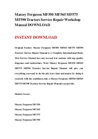 Massey Ferguson MF550 MF565 MF575
MF590 Tractors Service Repair Workshop
Manual DOWNLOAD
INSTANT DOWNLOAD
Original Factory Massey Ferguson MF550 MF565 MF575 MF590
Tractors Service Repair Manual is a Complete Informational Book.
This Service Manual has easy-to-read text sections with top quality
diagrams and instructions. Trust Massey Ferguson MF550 MF565
MF575 MF590 Tractors Service Repair Manual will give you
everything you need to do the job. Save time and money by doing it
yourself, with the confidence only a Massey Ferguson MF550 MF565
MF575 MF590 Tractors Service Repair Manual can provide.
Models Covers:
Massey Ferguson MF 550
Massey Ferguson MF 565
Massey Ferguson MF 575
Massey Ferguson MF 590
 