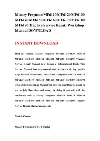 Massey Ferguson MF6110 MF6120 MF6130
MF6140 MF6150 MF6160 MF6170 MF6180
MF6190 Tractors Service Repair Workshop
Manual DOWNLOAD
INSTANT DOWNLOAD
Original Factory Massey Ferguson MF6110 MF6120 MF6130
MF6140 MF6150 MF6160 MF6170 MF6180 MF6190 Tractors
Service Repair Manual is a Complete Informational Book. This
Service Manual has easy-to-read text sections with top quality
diagrams and instructions. Trust Massey Ferguson MF6110 MF6120
MF6130 MF6140 MF6150 MF6160 MF6170 MF6180 MF6190
Tractors Service Repair Manual will give you everything you need to
do the job. Save time and money by doing it yourself, with the
confidence only a Massey Ferguson MF6110 MF6120 MF6130
MF6140 MF6150 MF6160 MF6170 MF6180 MF6190 Tractors
Service Repair Manual can provide.
Models Covers:
Massey Ferguson MF 6110 Tractor
 