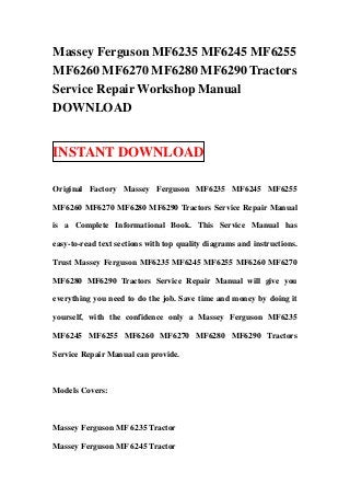 Massey Ferguson MF6235 MF6245 MF6255
MF6260 MF6270 MF6280 MF6290 Tractors
Service Repair Workshop Manual
DOWNLOAD


INSTANT DOWNLOAD

Original Factory Massey Ferguson MF6235 MF6245 MF6255

MF6260 MF6270 MF6280 MF6290 Tractors Service Repair Manual

is a Complete Informational Book. This Service Manual has

easy-to-read text sections with top quality diagrams and instructions.

Trust Massey Ferguson MF6235 MF6245 MF6255 MF6260 MF6270

MF6280 MF6290 Tractors Service Repair Manual will give you

everything you need to do the job. Save time and money by doing it

yourself, with the confidence only a Massey Ferguson MF6235

MF6245 MF6255 MF6260 MF6270 MF6280 MF6290 Tractors

Service Repair Manual can provide.



Models Covers:



Massey Ferguson MF 6235 Tractor

Massey Ferguson MF 6245 Tractor
 