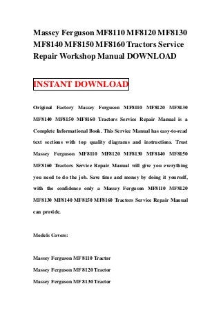 Massey Ferguson MF8110 MF8120 MF8130
MF8140 MF8150 MF8160 Tractors Service
Repair Workshop Manual DOWNLOAD
INSTANT DOWNLOAD
Original Factory Massey Ferguson MF8110 MF8120 MF8130
MF8140 MF8150 MF8160 Tractors Service Repair Manual is a
Complete Informational Book. This Service Manual has easy-to-read
text sections with top quality diagrams and instructions. Trust
Massey Ferguson MF8110 MF8120 MF8130 MF8140 MF8150
MF8160 Tractors Service Repair Manual will give you everything
you need to do the job. Save time and money by doing it yourself,
with the confidence only a Massey Ferguson MF8110 MF8120
MF8130 MF8140 MF8150 MF8160 Tractors Service Repair Manual
can provide.
Models Covers:
Massey Ferguson MF 8110 Tractor
Massey Ferguson MF 8120 Tractor
Massey Ferguson MF 8130 Tractor
 