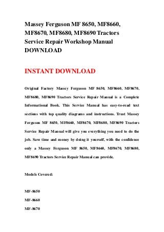 Massey Ferguson MF 8650, MF8660,
MF8670, MF8680, MF8690 Tractors
Service Repair Workshop Manual
DOWNLOAD
INSTANT DOWNLOAD
Original Factory Massey Ferguson MF 8650, MF8660, MF8670,
MF8680, MF8690 Tractors Service Repair Manual is a Complete
Informational Book. This Service Manual has easy-to-read text
sections with top quality diagrams and instructions. Trust Massey
Ferguson MF 8650, MF8660, MF8670, MF8680, MF8690 Tractors
Service Repair Manual will give you everything you need to do the
job. Save time and money by doing it yourself, with the confidence
only a Massey Ferguson MF 8650, MF8660, MF8670, MF8680,
MF8690 Tractors Service Repair Manual can provide.
Models Covered:
MF-8650
MF-8660
MF-8670
 
