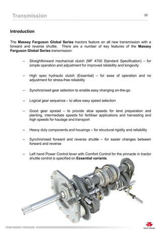 Introduction
The Massey Ferguson Global Series tractors feature an all new transmission with a
forward and reverse shuttle. There are a number of key features of the Massey
Ferguson Global Series transmission:
– Straightforward mechanical clutch (MF 4700 Standard Specification) – for
simple operation and adjustment for improved reliability and longevity
– High spec hydraulic clutch (Essential) – for ease of operation and no
adjustment for stress-free reliability
– Synchronised gear selection to enable easy changing on-the-go
– Logical gear sequence – to allow easy speed selection
– Good gear spread – to provide slow speeds for land preparation and
planting, intermediate speeds for fertiliser applications and harvesting and
high speeds for haulage and transport
– Heavy duty components and housings – for structural rigidity and reliability
– Synchronised forward and reverse shuttle – for easier changes between
forward and reverse
– Left hand Power Control lever with Comfort Control for the pinnacle in tractor
shuttle control is specified on Essential variants
Transmission 22
 