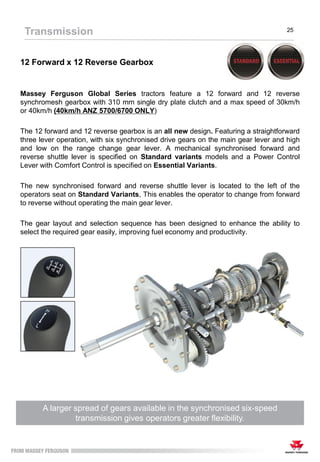 12 Forward x 12 Reverse Gearbox
Massey Ferguson Global Series tractors feature a 12 forward and 12 reverse
synchromesh gearbox with 310 mm single dry plate clutch and a max speed of 30km/h
or 40km/h (40km/h ANZ 5700/6700 ONLY)
The 12 forward and 12 reverse gearbox is an all new design. Featuring a straightforward
three lever operation, with six synchronised drive gears on the main gear lever and high
and low on the range change gear lever. A mechanical synchronised forward and
reverse shuttle lever is specified on Standard variants models and a Power Control
Lever with Comfort Control is specified on Essential Variants.
The new synchronised forward and reverse shuttle lever is located to the left of the
operators seat on Standard Variants, This enables the operator to change from forward
to reverse without operating the main gear lever.
The gear layout and selection sequence has been designed to enhance the ability to
select the required gear easily, improving fuel economy and productivity.
A larger spread of gears available in the synchronised six-speed
transmission gives operators greater flexibility.
Transmission 25
 