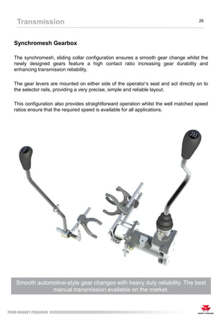 Synchromesh Gearbox
Smooth automotive-style gear changes with heavy duty reliability. The best
manual transmission available on the market.
The synchromesh, sliding collar configuration ensures a smooth gear change whilst the
newly designed gears feature a high contact ratio increasing gear durability and
enhancing transmission reliability.
The gear levers are mounted on either side of the operator’s seat and act directly on to
the selector rails, providing a very precise, simple and reliable layout.
This configuration also provides straightforward operation whilst the well matched speed
ratios ensure that the required speed is available for all applications.
Transmission 26
 