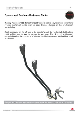 Synchromesh Gearbox – Mechanical Shuttle
Massey Ferguson 4700 Series Standard variants feature a synchronised forward and
reverse mechanical shuttle lever for easy direction changes on the synchromesh
transmission.
Easily accessible on the left side of the operator’s seat, the mechanical shuttle allows
rapid shifting from forward to reverse in any gear. The 12 x 12 synchromesh
transmission gives the operator a simple and durable transmission solution ideal for all
applications.
Simple and reliable mechanical shuttle ideal for all basic tractor applications.
Transmission 27
 