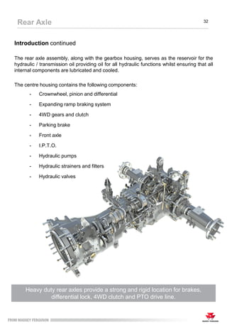 Introduction continued
The rear axle assembly, along with the gearbox housing, serves as the reservoir for the
hydraulic / transmission oil providing oil for all hydraulic functions whilst ensuring that all
internal components are lubricated and cooled.
The centre housing contains the following components:
- Crownwheel, pinion and differential
- Expanding ramp braking system
- 4WD gears and clutch
- Parking brake
- Front axle
- I.P.T.O.
- Hydraulic pumps
- Hydraulic strainers and filters
- Hydraulic valves
Heavy duty rear axles provide a strong and rigid location for brakes,
differential lock, 4WD clutch and PTO drive line.
Rear Axle 32
 