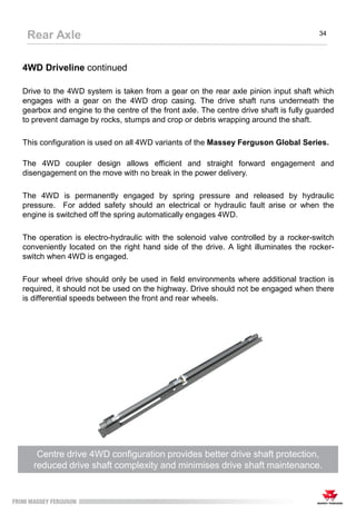 4WD Driveline continued
Drive to the 4WD system is taken from a gear on the rear axle pinion input shaft which
engages with a gear on the 4WD drop casing. The drive shaft runs underneath the
gearbox and engine to the centre of the front axle. The centre drive shaft is fully guarded
to prevent damage by rocks, stumps and crop or debris wrapping around the shaft.
This configuration is used on all 4WD variants of the Massey Ferguson Global Series.
The 4WD coupler design allows efficient and straight forward engagement and
disengagement on the move with no break in the power delivery.
The 4WD is permanently engaged by spring pressure and released by hydraulic
pressure. For added safety should an electrical or hydraulic fault arise or when the
engine is switched off the spring automatically engages 4WD.
The operation is electro-hydraulic with the solenoid valve controlled by a rocker-switch
conveniently located on the right hand side of the drive. A light illuminates the rocker-
switch when 4WD is engaged.
Four wheel drive should only be used in field environments where additional traction is
required, it should not be used on the highway. Drive should not be engaged when there
is differential speeds between the front and rear wheels.
Centre drive 4WD configuration provides better drive shaft protection,
reduced drive shaft complexity and minimises drive shaft maintenance.
Rear Axle 34
 