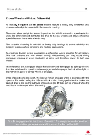 Crown Wheel and Pinion / Differential
All Massey Ferguson Global Series tractors feature a heavy duty differential unit,
crown wheel and pinion mounted in the rear axle housing.
The crown wheel and pinion assembly provides the initial transmission speed reduction
whilst the differential unit distributes the drive to the rear wheels and allows differential
speeds between the wheels when turning.
The complete assembly is mounted on heavy duty bearings to ensure reliability and
longevity in arduous field conditions and haulage applications.
To maximise traction in field applications a differential lock is specified for all tractors.
This lock prevents the rear wheels turning independently (as they would during
cornering) ensuring an even distribution of drive, and therefore power, to both rear
wheels.
The differential lock is engaged electro-hydraulically and disengaged by spring pressure.
A rocker switch on the operator station engages and disengages the lock with a light on
the instrument panel to advise when it is engaged.
Once engaged using the switch, the lock will remain engaged until it is disengaged by the
operator. For added safety the differential lock is also disengaged when the brakes are
applied. Due to the electro-hydraulic engagement the diff-lock can be engaged when the
machine is stationary or whilst it is moving.
Simple engagement at the touch of a switch for straightforward operation,
consistent performance and improved traction in the field.
Rear Axle 35
 