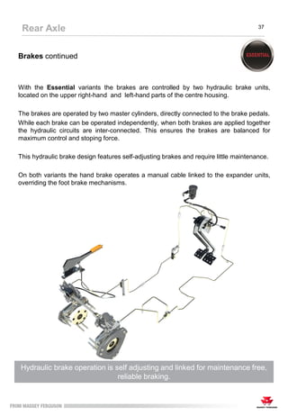 Brakes continued
With the Essential variants the brakes are controlled by two hydraulic brake units,
located on the upper right-hand and left-hand parts of the centre housing.
The brakes are operated by two master cylinders, directly connected to the brake pedals.
While each brake can be operated independently, when both brakes are applied together
the hydraulic circuits are inter-connected. This ensures the brakes are balanced for
maximum control and stoping force.
This hydraulic brake design features self-adjusting brakes and require little maintenance.
On both variants the hand brake operates a manual cable linked to the expander units,
overriding the foot brake mechanisms.
Hydraulic brake operation is self adjusting and linked for maintenance free,
reliable braking.
Rear Axle 37
 