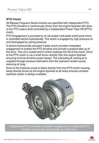 IPTO Clutch
All Massey Ferguson Series tractors are specified with independent PTO.
The PTO driveline is continuously driven from the engine flywheel with drive
to the PTO output shaft controlled by a Independent Power Take Off (IPTO)
clutch.
PTO Engagement is provided by an oil cooled multi-plate clutch pack which
is controlled electro-hydraulically. The clutch is engaged by high pressure oil
and disengaged by spring pressure.
A electro-hydraulically actuated 4 plate clutch provides modulated
engagement to protect the PTO driveline and provide a gradual take up of
the drive. This oil is cooled which further prolongs the life of the clutch. Drive
to the PTO clutch is via a shaft driven directly from the engine flywheel
ensuring minimal driveline power losses. The lubricating & cooling oil is
supplied through pressure lubrication from the hydraulic tandem pump
reducing oil drag.
Drive to the hydraulic pump is taken directly from the IPTO clutch housing,
being directly driven by the engine flywheel at all times ensures constant
hydraulic power is always available.
Power Take Off 42
Independent PTO provides modulated engagement to protect the PTO
driveline and provide gradual take up of the drive.
 
