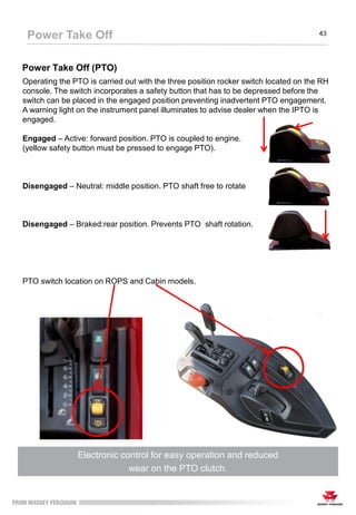 Power Take Off (PTO)
Electronic control for easy operation and reduced
wear on the PTO clutch.
Operating the PTO is carried out with the three position rocker switch located on the RH
console. The switch incorporates a safety button that has to be depressed before the
switch can be placed in the engaged position preventing inadvertent PTO engagement.
A warning light on the instrument panel illuminates to advise dealer when the IPTO is
engaged.
Engaged – Active: forward position. PTO is coupled to engine.
(yellow safety button must be pressed to engage PTO).
Disengaged – Neutral: middle position. PTO shaft free to rotate
Disengaged – Braked:rear position. Prevents PTO shaft rotation.
PTO switch location on ROPS and Cabin models.
Power Take Off 43
 