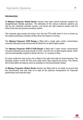 Introduction
All Massey Ferguson Global Series tractors have open centre hydraulic systems for
straightforward reliable operation. The demands of the various hydraulic systems are
met by two individual hydraulic pumps, one drives the high pressure system and the
other drives the low pressure auxiliary system.
The hydraulic gear pumps are driven from the top PTO shaft which in turn is driven by
the engine providing a constant oil flow when the engine is running.
The Massey Ferguson 4700 Range is fitted with a single open centre, transmission
mounted hydraulic pump that provide 65 litres/min at rated engine speed.
The Massey Ferguson 5700 & 6700 Range is fitted with 2 open centre, transmission
mounted hydraulic pump that provide 57 l/min and 42l /min at rated engine speed, which
can be automatically coupled to deliver 98 l/min of auxiliary oil flow.
On each model the main pump unit is fitted to the right hand side of centre-housing. The
hydraulic system is built into the cover plate which also supports the pump. This means
the oil flow paths are kept as short as possible to minimise parasitic losses.
All Massey Ferguson Global Series tractors are fitted with an oil cooler to ensure that
the transmission and rear axle oil is kept at the optimum temperature for improved
performance and reduced wear.
Hydraulic Systems 46
 