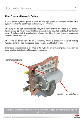 High Pressure Hydraulic System
A gear driven hydraulic pump is used for the high pressure hydraulic system. This
system controls the rear linkage and auxiliary spool valves.
The pump for the high pressure hydraulic system draws oil from the bottom of the centre-
housing via a 20 Micron filter. This filter is an externally mounted cartridge type filter for
ease of replacement. A warning light advises the driver if replacement is necessary
between service intervals.
The pump is driven from the PTO driveline, which is constantly powered making
hydraulic oil for the rear linkage and spool valves available at all times.
Diagnostic quick connectors are fitted to the hydraulic system cover plate. These can be
used for diagnostic testing of the system pressures.
A simple auxiliary hydraulic system provides ample clean hydraulic flow at
all times.
Hydraulic Systems 47
High Pressure Pump
Auxiliary Hydraulic Pump
 