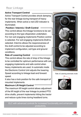 Active Transport Control
Active Transport Control provides shock damping
for the rear linkage during transport of heavy
implements. When active a red LED indicator is
illuminated.
Position / Intermix / Draft Control
This control allows the linkage functions to be set
according to the type ofoperation undertaken.
For non soil engaging implements Position control
is selected. For soil engaging implements Draft is
selected. Intermix allows the responsiveness of
the draft control to be adjusted according to
implement configuration, soil type and ground
conditions.
Rate of Lowering Control
This control allows the rate of drop of the linkage
to be controlled for optimum performance with soil
engaging implements and safe control when
heavy implements are used. In automatic mode
the Electronic Control Unit adjusts the lowering
Speed according to linkage load and forward
speed.
It also has a lock position for the safe transport of
mounted implements.
Maximum Lift Height Control
The maximum lift height control allows adjustment
of the lift height of the rear linkage to protect PTO
drive shafts, prevent implements hitting the tractor
and reduce cycle times during headland turns.
ELC with advanced controls for increased functionality and enhanced
productivity.
Rear Linkage 54
 