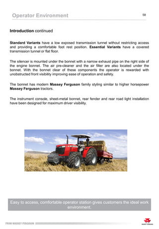 The Footstep configuration has an ergonomic layout with straightforward
controls for easy operation to maximise performance
Operator Environment 58
Introduction continued
Standard Variants have a low exposed transmission tunnel without restricting access
and providing a comfortable foot rest position. Essential Variants have a covered
transmission tunnel or flat floor.
The silencer is mounted under the bonnet with a narrow exhaust pipe on the right side of
the engine bonnet. The air pre-cleaner and the air filter are also located under the
bonnet. With the bonnet clear of these components the operator is rewarded with
unobstructed front visibility improving ease of operation and safety.
The bonnet has modern Massey Ferguson family styling similar to higher horsepower
Massey Ferguson tractors.
The instrument console, sheet-metal bonnet, rear fender and rear road light installation
have been designed for maximum driver visibility.
Easy to access, comfortable operator station gives customers the ideal work
environment.
 