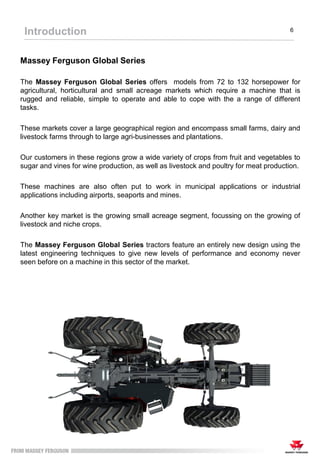 Massey Ferguson Global Series
The Massey Ferguson Global Series offers models from 72 to 132 horsepower for
agricultural, horticultural and small acreage markets which require a machine that is
rugged and reliable, simple to operate and able to cope with the a range of different
tasks.
These markets cover a large geographical region and encompass small farms, dairy and
livestock farms through to large agri-businesses and plantations.
Our customers in these regions grow a wide variety of crops from fruit and vegetables to
sugar and vines for wine production, as well as livestock and poultry for meat production.
These machines are also often put to work in municipal applications or industrial
applications including airports, seaports and mines.
Another key market is the growing small acreage segment, focussing on the growing of
livestock and niche crops.
The Massey Ferguson Global Series tractors feature an entirely new design using the
latest engineering techniques to give new levels of performance and economy never
seen before on a machine in this sector of the market.
Introduction 6
 