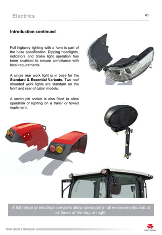Introduction continued
Full highway lighting with a horn is part of
the base specification. Dipping headlights,
indicators and brake light operation has
been localised to ensure compliance with
local requirements.
A single rear work light is in base for the
Standard & Essential Variants. Two roof
mounted work lights are standard on the
front and rear of cabin models.
A seven pin socket is also fitted to allow
operation of lighting on a trailer or towed
implement.
A full range of electrical services allow operation in all environments and at
all times of the day or night.
Electrics 63
 